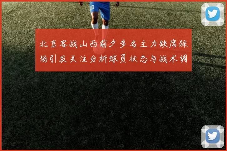 北京客战山西前夕多名主力缺席踩场引发关注分析球员状态与战术调整