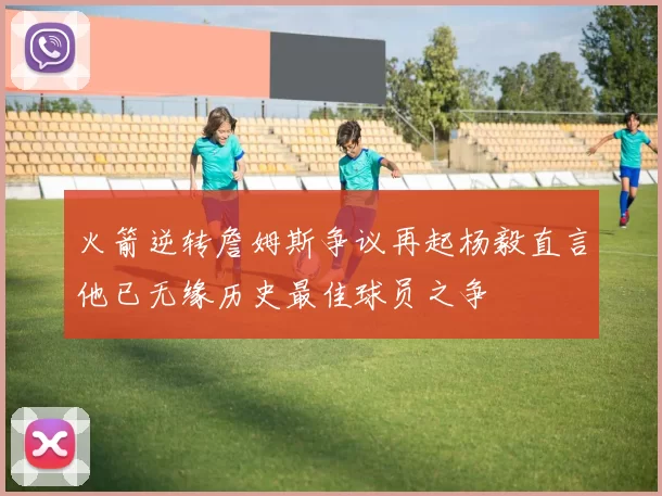 火箭逆转詹姆斯争议再起杨毅直言他已无缘历史最佳球员之争