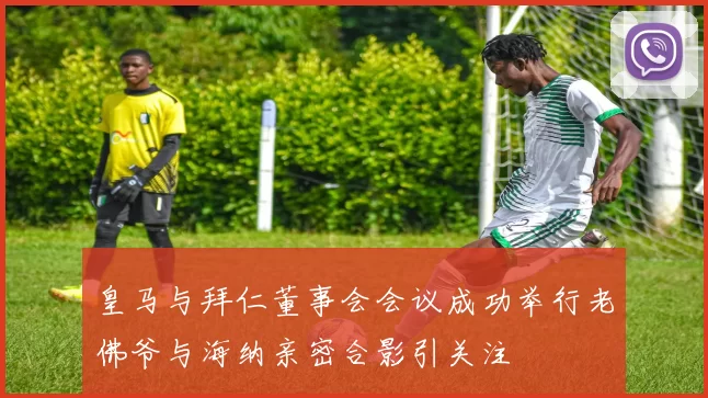 皇马与拜仁董事会会议成功举行老佛爷与海纳亲密合影引关注