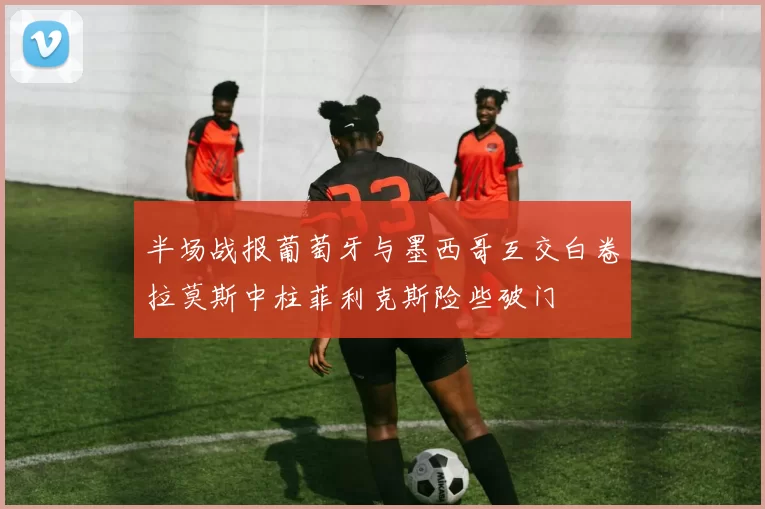 半场战报葡萄牙与墨西哥互交白卷拉莫斯中柱菲利克斯险些破门