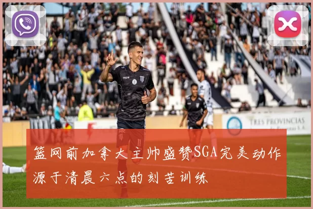 篮网前加拿大主帅盛赞SGA完美动作源于清晨六点的刻苦训练