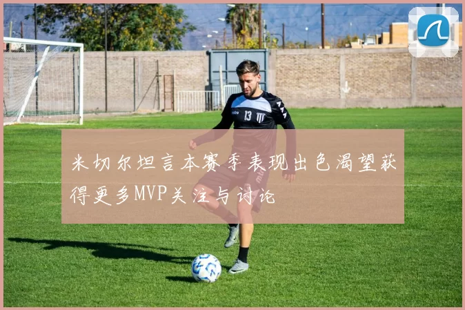 米切尔坦言本赛季表现出色渴望获得更多MVP关注与讨论
