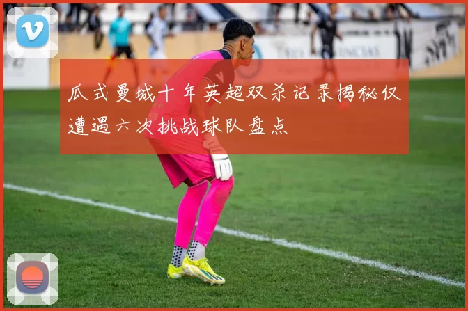 瓜式曼城十年英超双杀记录揭秘仅遭遇六次挑战球队盘点
