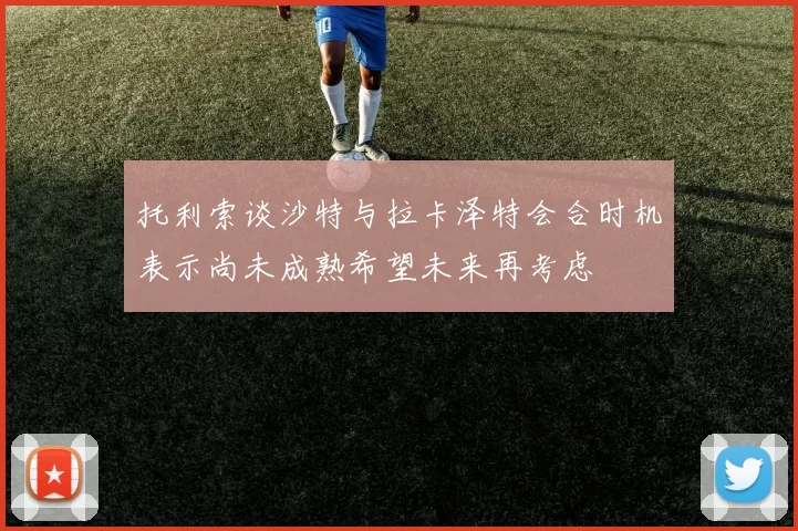 托利索谈沙特与拉卡泽特会合时机表示尚未成熟希望未来再考虑