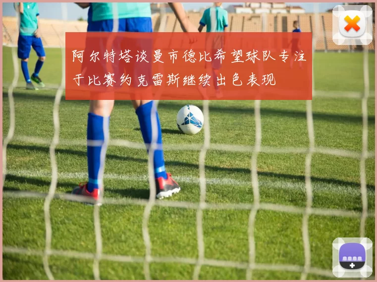 阿尔特塔谈曼市德比希望球队专注于比赛约克雷斯继续出色表现