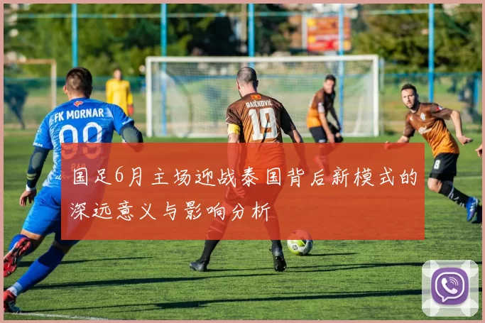 国足6月主场迎战泰国背后新模式的深远意义与影响分析