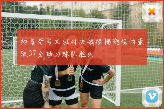 约基奇与文班对决战绩揭晓场均豪取37分助力球队胜利