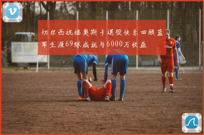 切尔西祝福奥斯卡退役快乐回顾蓝军生涯69球成就与6000万收益