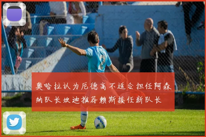 奥哈拉认为厄德高不适合担任阿森纳队长坎迪推荐赖斯接任新队长