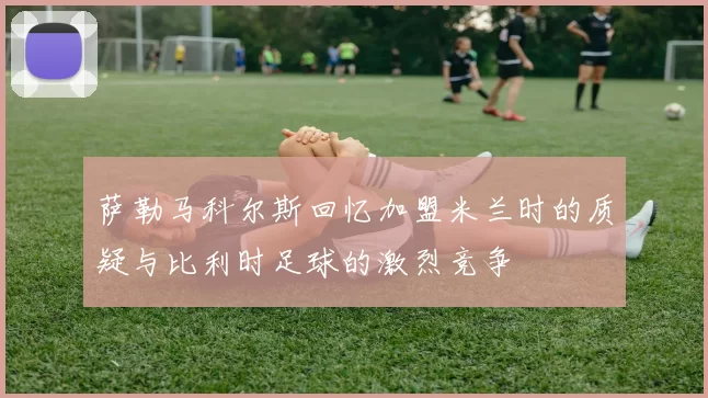 萨勒马科尔斯回忆加盟米兰时的质疑与比利时足球的激烈竞争