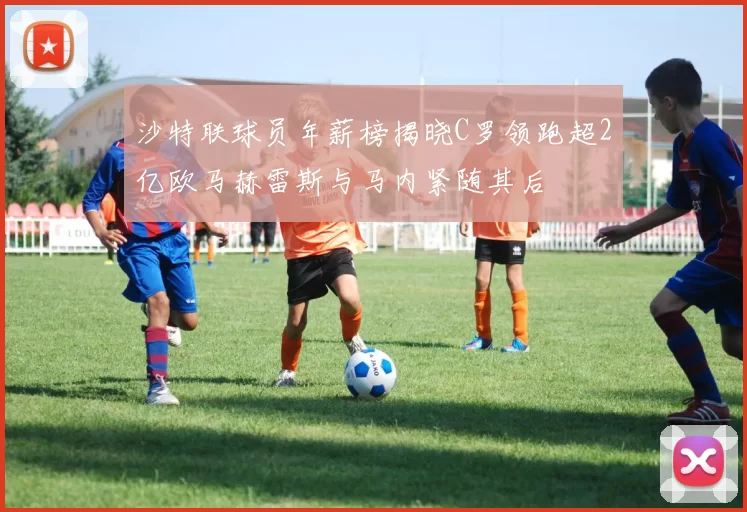 沙特联球员年薪榜揭晓C罗领跑超2亿欧马赫雷斯与马内紧随其后