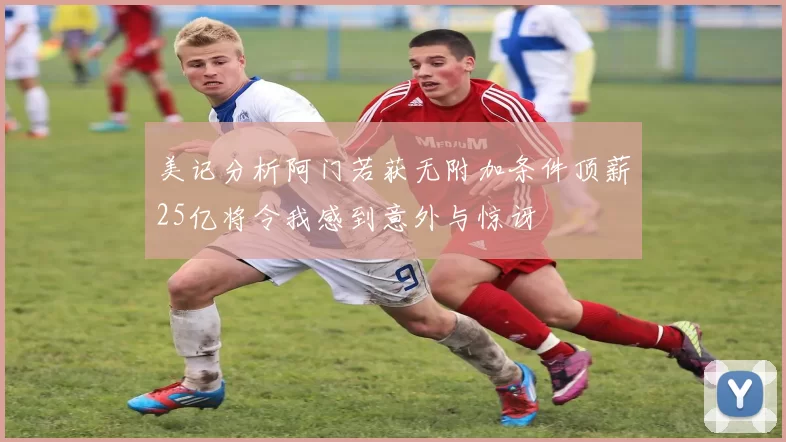 美记分析阿门若获无附加条件顶薪25亿将令我感到意外与惊讶