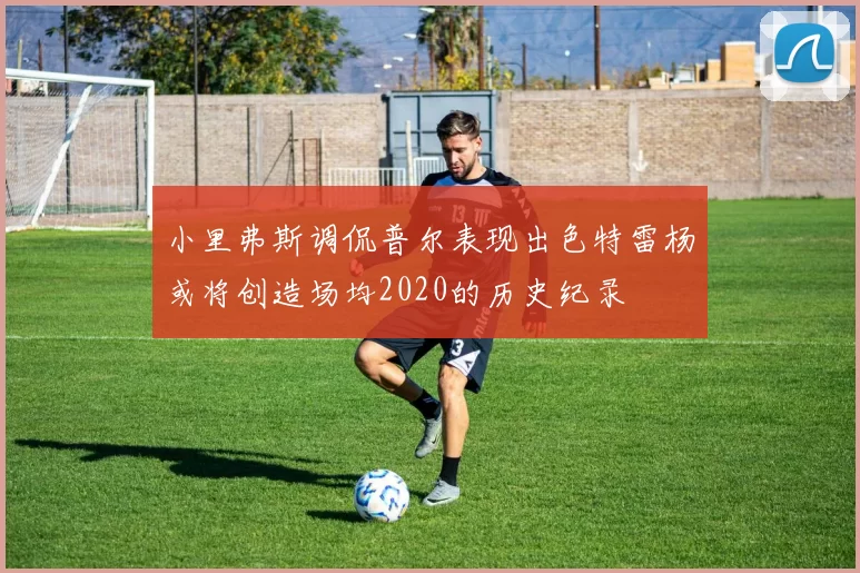 小里弗斯调侃普尔表现出色特雷杨或将创造场均2020的历史纪录