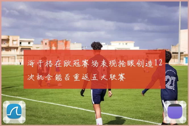 海于格在欧冠赛场表现抢眼创造12次机会能否重返五大联赛