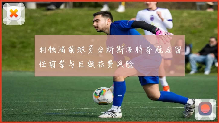 利物浦前球员分析斯洛特夺冠后留任前景与巨额花费风险