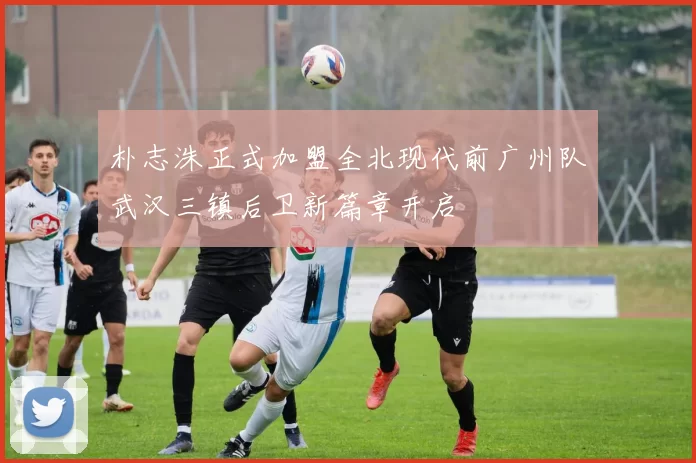 朴志洙正式加盟全北现代前广州队武汉三镇后卫新篇章开启