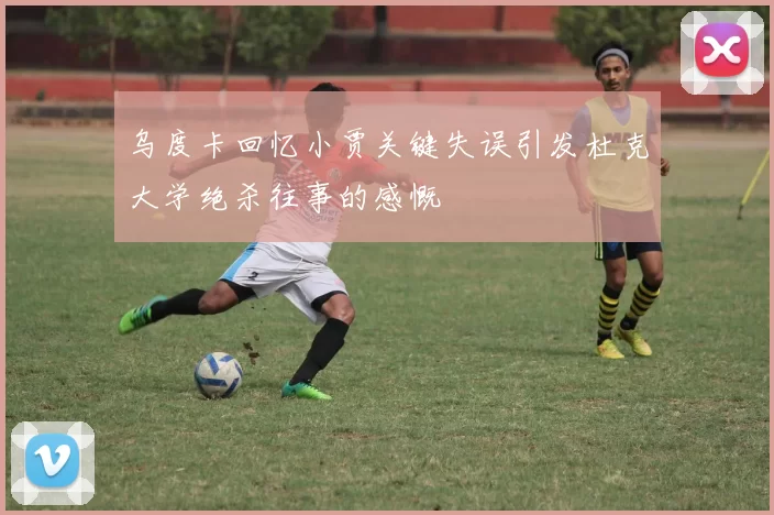 乌度卡回忆小贾关键失误引发杜克大学绝杀往事的感慨