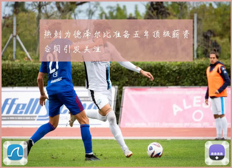 热刺为德泽尔比准备五年顶级薪资合同引发关注