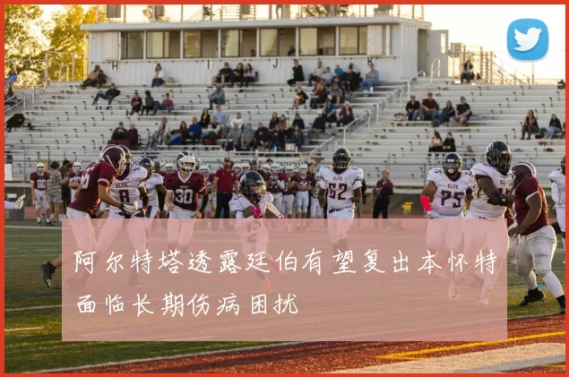 阿尔特塔透露廷伯有望复出本怀特面临长期伤病困扰