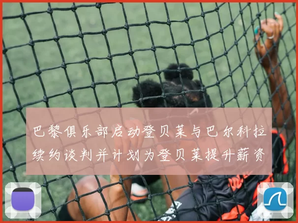 巴黎俱乐部启动登贝莱与巴尔科拉续约谈判并计划为登贝莱提升薪资待遇