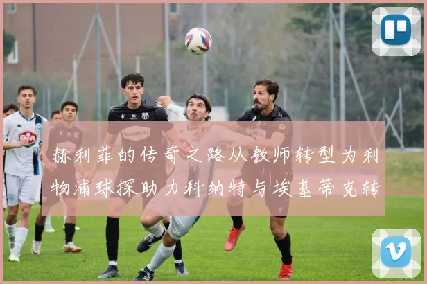 赫利菲的传奇之路从教师转型为利物浦球探助力科纳特与埃基蒂克转会