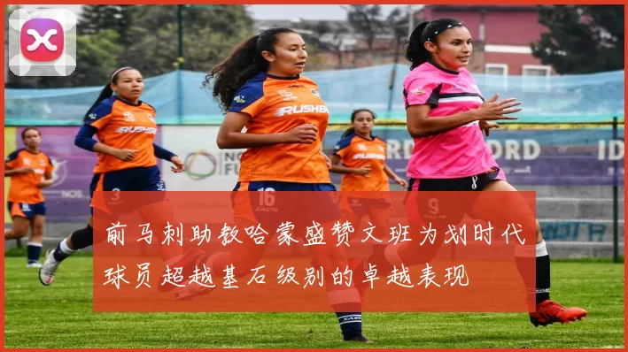 前马刺助教哈蒙盛赞文班为划时代球员超越基石级别的卓越表现