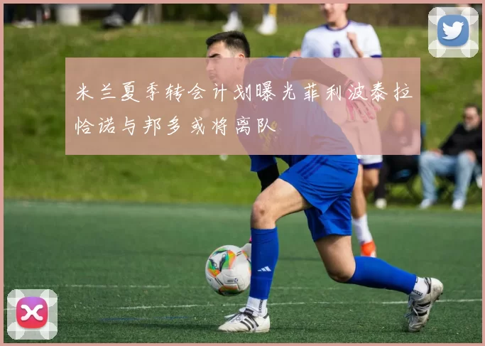 米兰夏季转会计划曝光菲利波泰拉恰诺与邦多或将离队