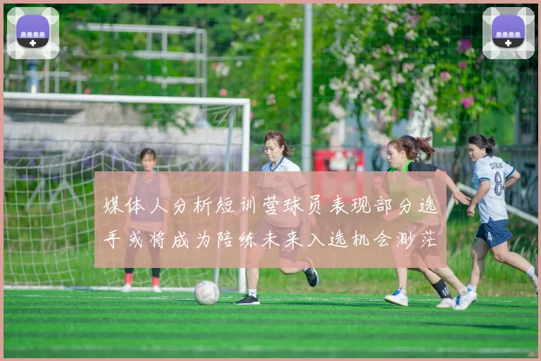 媒体人分析短训营球员表现部分选手或将成为陪练未来入选机会渺茫