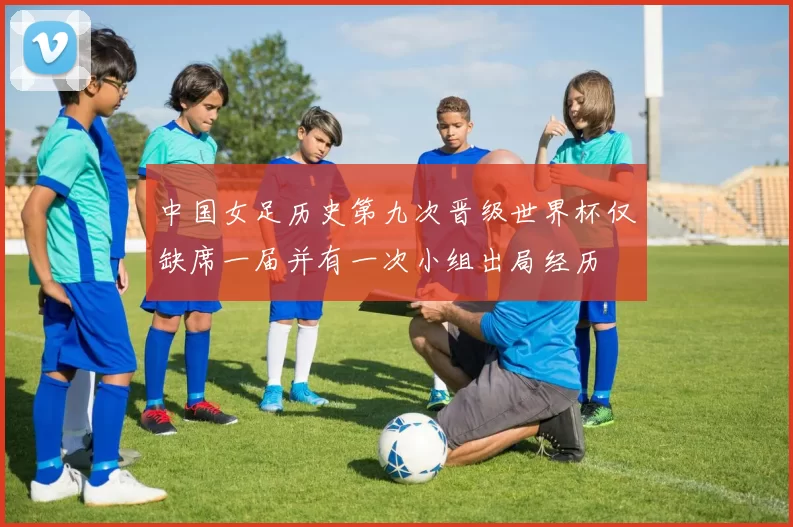 中国女足历史第九次晋级世界杯仅缺席一届并有一次小组出局经历